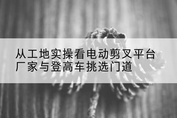 怀安电动剪叉升降平台厂家-从工地实操看电动剪叉平台厂家与登高车挑选门道