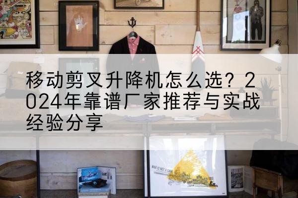 怀安升降平台厂家推荐-移动剪叉升降机怎么选？2024年靠谱厂家推荐与实战经验分享