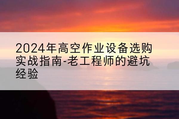 怀安高空作业升降机厂家推荐-2024年高空作业设备选购实战指南-老工程师的避坑经验
