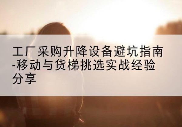 怀安移动式升降机怎么选-工厂采购升降设备避坑指南-移动与货梯挑选实战经验分享