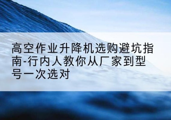 怀安升降平台厂家-高空作业升降机选购避坑指南-行内人教你从厂家到型号一次选对