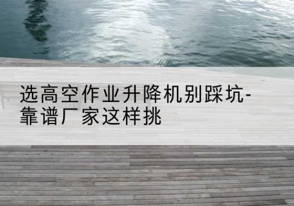 怀安剪叉式升降机厂家-选高空作业升降机别踩坑-靠谱厂家这样挑