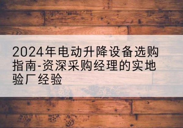 怀安电动剪叉升降平台厂家-2024年电动升降设备选购指南-资深采购经理的实地验厂经验