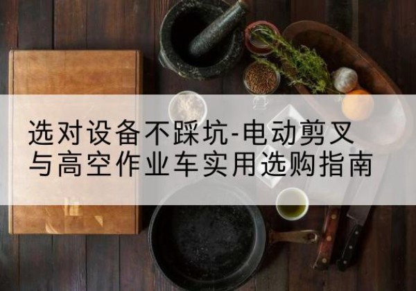 怀安电动剪叉升降平台怎么选-选对设备不踩坑-电动剪叉与高空作业车实用选购指南