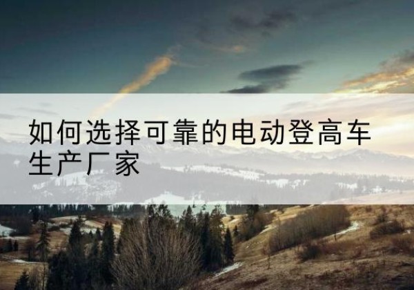 怀安电动登高车厂家-如何选择可靠的电动登高车生产厂家