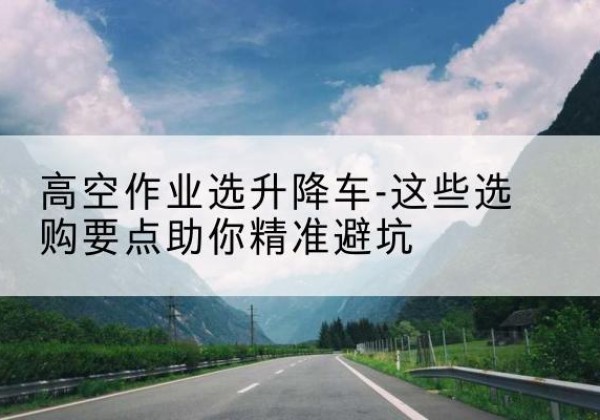 怀安升降车厂家-高空作业选升降车-这些选购要点助你*避坑