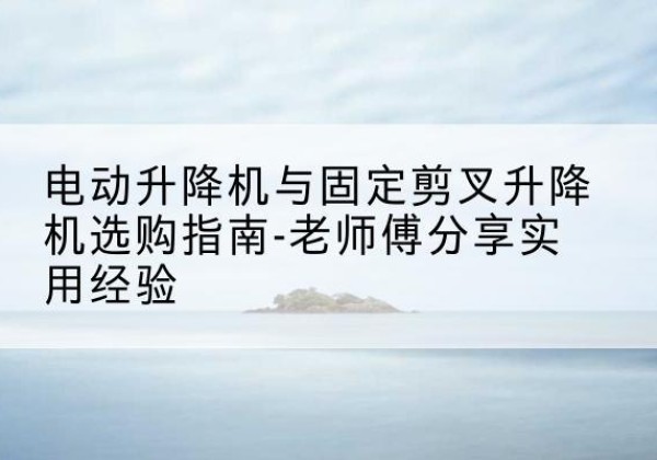 怀安电动升降机怎么选-电动升降机与固定剪叉升降机选购指南-老师傅分享实用经验