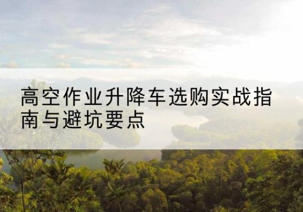 怀安升降车怎么选-高空作业升降车选购实战指南与避坑要点