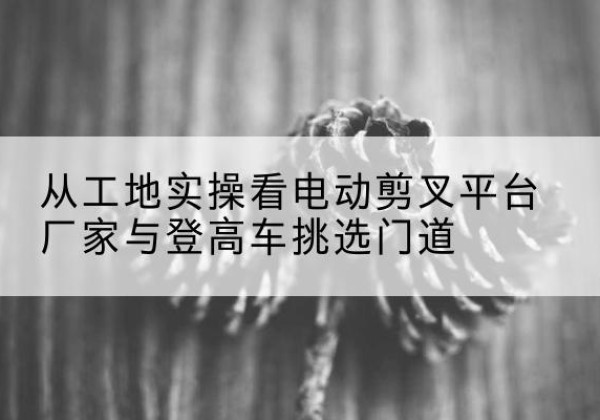 怀安电动剪叉升降平台厂家-从工地实操看电动剪叉平台厂家与登高车挑选门道