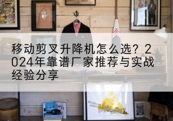 怀安升降平台厂家推荐-移动剪叉升降机怎么选？2024年靠谱厂家推荐与实战经验分享