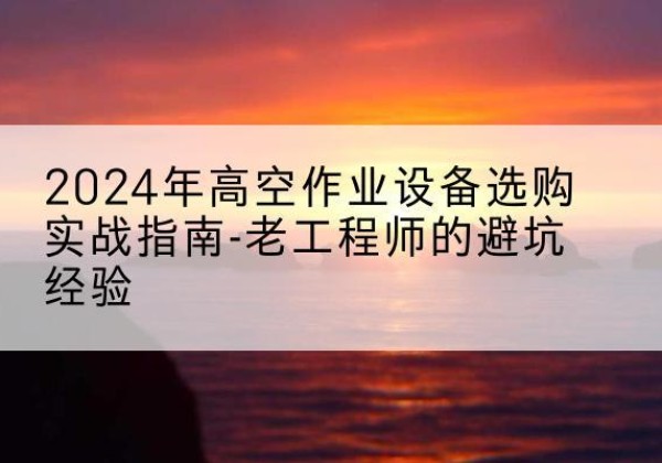 怀安高空作业升降机厂家推荐-2024年高空作业设备选购实战指南-老工程师的避坑经验