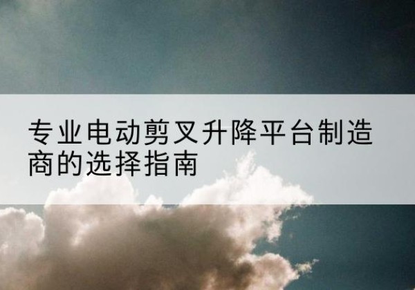 怀安电动剪叉升降平台厂家-专业电动剪叉升降平台制造商的选择指南
